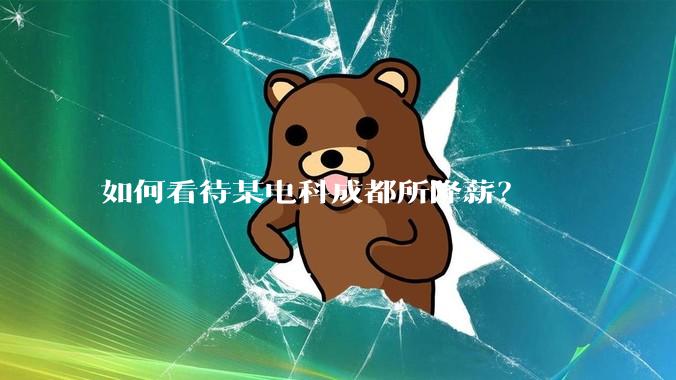 如何看待某电科成都所降薪？