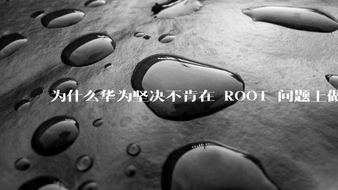 为什么华为坚决不肯在 ROOT 问题上做出让步？