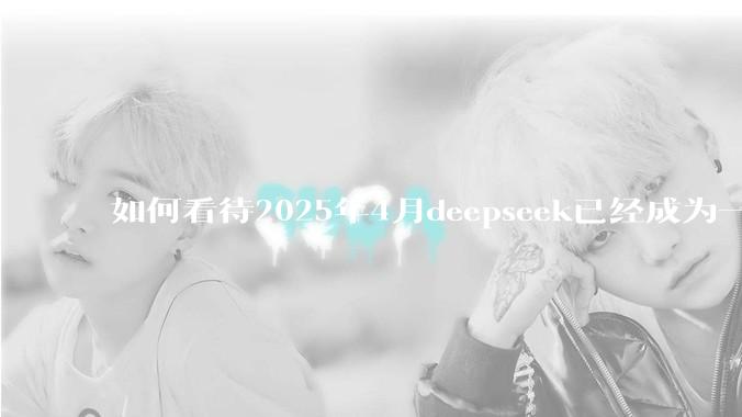 如何看待2025年4月deepseek已经成为一地鸡毛?