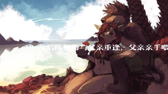 19 年后陈杨梅与父亲重逢，父亲亲手喂棉花糖给女儿吃，这背后的故事有哪些曲折和辛酸？