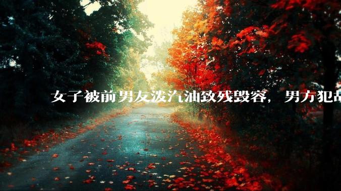 女子被前男友泼汽油致残毁容，男方犯故意***罪被判 12 年，这起案件起到什么警示作用？