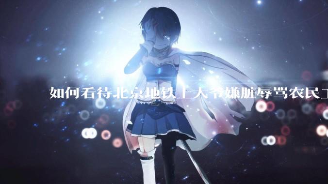 如何看待北京地铁上大爷嫌脏辱骂农民工?