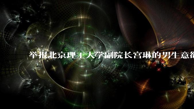 举报北京理工大学副院长宫琳的男生意欲何为？背后有哪些不为人知的真相嘛？