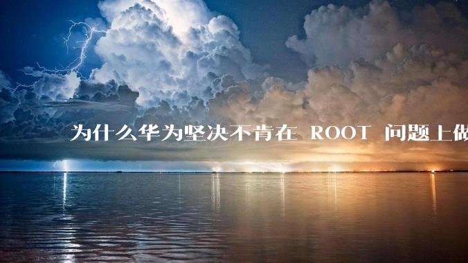 为什么华为坚决不肯在 ROOT 问题上做出让步？