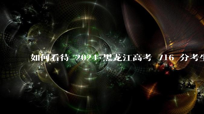 如何看待 2024 黑龙江高考 716 分考生被国防科大录取？