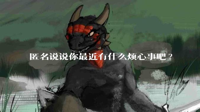 匿名说说你最近有什么烦心事吧?