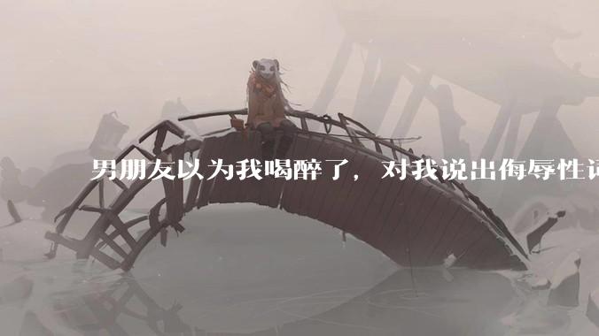 男朋友以为我喝醉了，对我说出侮辱性词汇，我该怎么办？