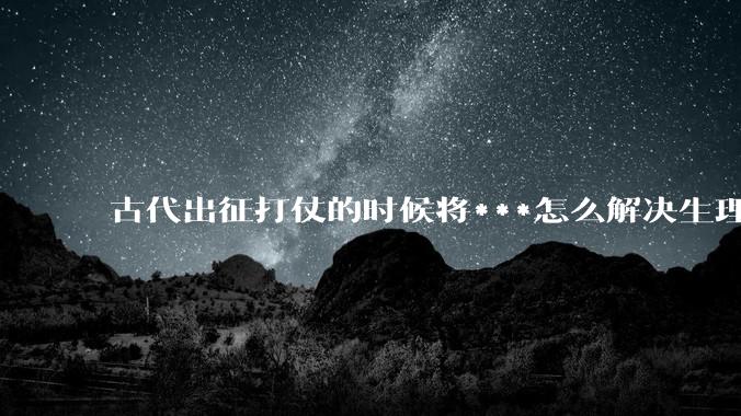 古代出征打仗的时候将***怎么解决生理饥渴的？